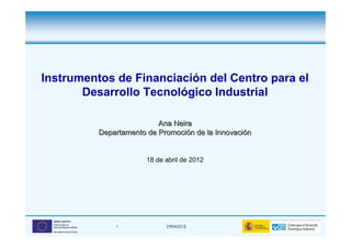 Instrumentos de Financiación del Centro para el
       Desarrollo Tecnológico Industrial

                                                Ana Neira
                                Departamento de Promoción de la Innovación


                                             18 de abril de 2012




  UNIÓN EUROPEA
  Fondo Europeo de
  Desarrollo Regional (FEDER)       1              (19/04/2012)
  Una manera de hacer Europa
 