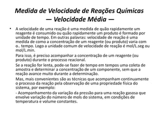 Medida de Velocidade de Reações Químicas
— Velocidade Média —
• A velocidade de uma reação é uma medida de quão rapidamente um
reagente é consumido ou quão rapidamente um produto é formado por
unidade de tempo. Em outras palavras: velocidade de reação é uma
medida de como a concentração de um reagente (ou produto) varia com
o.. tempo. Logo a unidade comum de velocidade de reação é mol/L.seg ou
mol/L.min.
Para isso, é preciso acompanhar a concentração de um reagente (ou
produto) durante o processo reacional.
Se a reação for lenta, pode-se fazer de tempo em tempos uma coleta de
amostra e determinar a concentração de um componente, sem que a
reação avance muito durante a determinação.
Mas, mais convenientes são as técnicas que acompanham continuamente
o processo da reação pela observação de uma propriedade física do
sistema, por exemplo:
- Acompanhamento da variação da pressão para uma reação gasosa que
envolve variação do número de mols do sistema, em condições de
temperatura e volume constantes.
 