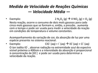 Medida de Velocidade de Reações Químicas
— Velocidade Média —
• Exemplo: 2 N2O5 (g)  4 NO2 (g) + O2 (g)
Nesta reação, ocorre o consumo de dois mols gasosos para cada
cinco mols gasosos que se formam e, então, a pressão.. aumenta
com o tempo e pode ser usada para medir a velocidade da reação
em condições de temperatura e volume constantes.
Acompanhamento da variação de cor, da absorção de luz por uma
espécie presente no sistema reacional.
• Exemplo: ClO
-
(aq) + I
-
(aq)  IO
-
(aq) + Cl
-
(aq)
O íon iodito IO
-
, absorve radiação na extremidade azul do espectro
visível próximo a 400nm e a intensidade da absorção é proporcional
à concentração de [IO
-
] e pode ser usada para determinar a
velocidade da reação.
 