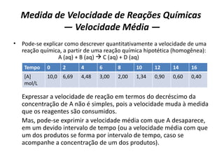 Medida de Velocidade de Reações Químicas
— Velocidade Média —
• Pode-se explicar como descrever quantitativamente a velocidade de uma
reação química, a partir de uma reação química hipotética (homogênea):
A (aq) + B (aq)  C (aq) + D (aq)
Expressar a velocidade de reação em termos do decréscimo da
concentração de A não é simples, pois a velocidade muda à medida
que os reagentes são consumidos.
Mas, pode-se exprimir a velocidade média com que A desaparece,
em um devido intervalo de tempo (ou a velocidade média com que
um dos produtos se forma por intervalo de tempo, caso se
acompanhe a concentração de um dos produtos).
Tempo 0 2 4 6 8 10 12 14 16
[A]
mol/L
10,0 6,69 4,48 3,00 2,00 1,34 0,90 0,60 0,40
 