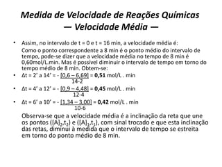Medida de Velocidade de Reações Químicas
— Velocidade Média —
• Assim, no intervalo de t = 0 e t = 16 min, a velocidade média é:
Como o ponto correspondente a 8 min é o ponto médio do intervalo de
tempo, pode-se dizer que a velocidade média no tempo de 8 min é
0,60mol/L.min. Mas é possível diminuir o intervalo de tempo em torno do
tempo médio de 8 min. Obtem-se:
• ∆t = 2’ a 14’ = - [0,6 – 6,69] = 0,51 mol/L . min
14-2
• ∆t = 4’ a 12’ = - [0,9 – 4,48] = 0,45 mol/L . min
12-4
• ∆t = 6’ a 10’ = - [1,34 – 3,00] = 0,42 mol/L . min
10-6
Observa-se que a velocidade média é a inclinação da reta que une
os pontos ([A]2,t2) e ([A]1,t1), com sinal trocado e que esta inclinação
das retas, diminui à medida que o intervalo de tempo se estreita
em torno do ponto médio de 8 min.
 