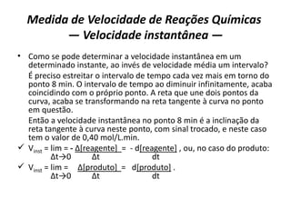 Medida de Velocidade de Reações Químicas
— Velocidade instantânea —
• Como se pode determinar a velocidade instantânea em um
determinado instante, ao invés de velocidade média um intervalo?
É preciso estreitar o intervalo de tempo cada vez mais em torno do
ponto 8 min. O intervalo de tempo ao diminuir infinitamente, acaba
coincidindo com o próprio ponto. A reta que une dois pontos da
curva, acaba se transformando na reta tangente à curva no ponto
em questão.
Então a velocidade instantânea no ponto 8 min é a inclinação da
reta tangente à curva neste ponto, com sinal trocado, e neste caso
tem o valor de 0,40 mol/L.min.
 Vinst = lim = - ∆[reagente] = - d[reagente] , ou, no caso do produto:
∆t→0 ∆t dt
 Vinst = lim = ∆[produto] = d[produto] .
∆t→0 ∆t dt
 