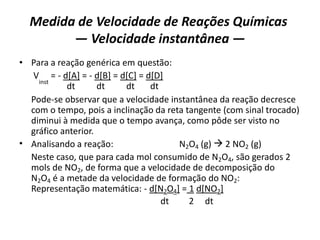 Medida de Velocidade de Reações Químicas
— Velocidade instantânea —
• Para a reação genérica em questão:
V
inst
= - d[A] = - d[B] = d[C] = d[D]
dt dt dt dt
Pode-se observar que a velocidade instantânea da reação decresce
com o tempo, pois a inclinação da reta tangente (com sinal trocado)
diminui à medida que o tempo avança, como pôde ser visto no
gráfico anterior.
• Analisando a reação: N2O4 (g)  2 NO2 (g)
Neste caso, que para cada mol consumido de N2O4, são gerados 2
mols de NO2, de forma que a velocidade de decomposição do
N2O4 é a metade da velocidade de formação do NO2:
Representação matemática: - d[N2O4] = 1 d[NO2]
dt 2 dt
 