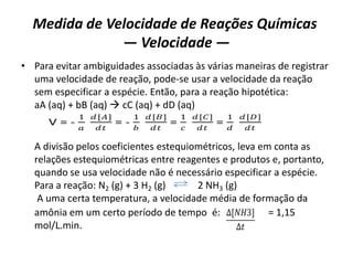 Medida de Velocidade de Reações Químicas
— Velocidade —
• Para evitar ambiguidades associadas às várias maneiras de registrar
uma velocidade de reação, pode-se usar a velocidade da reação
sem especificar a espécie. Então, para a reação hipotética:
aA (aq) + bB (aq)  cC (aq) + dD (aq)
A divisão pelos coeficientes estequiométricos, leva em conta as
relações estequiométricas entre reagentes e produtos e, portanto,
quando se usa velocidade não é necessário especificar a espécie.
Para a reação: N2 (g) + 3 H2 (g) 2 NH3 (g)
A uma certa temperatura, a velocidade média de formação da
amônia em um certo período de tempo é: = 1,15
mol/L.min.
V = -
1
𝑎
𝑑[𝐴]
𝑑𝑡
= -
1
𝑏
𝑑[𝐵]
𝑑𝑡
=
1
𝑐
𝑑[𝐶]
𝑑𝑡
=
1
𝑑
𝑑[𝐷]
𝑑𝑡
∆[𝑁𝐻3]
∆𝑡
 