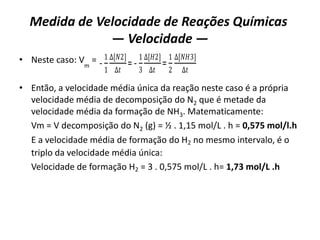 Medida de Velocidade de Reações Químicas
— Velocidade —
• Neste caso: Vm
=
• Então, a velocidade média única da reação neste caso é a própria
velocidade média de decomposição do N2 que é metade da
velocidade média da formação de NH3. Matematicamente:
Vm = V decomposição do N2 (g) = ½ . 1,15 mol/L . h = 0,575 mol/l.h
E a velocidade média de formação do H2 no mesmo intervalo, é o
triplo da velocidade média única:
Velocidade de formação H2 = 3 . 0,575 mol/L . h= 1,73 mol/L .h
-
1
1
∆[𝑁2]
∆𝑡
= -
1
3
∆[𝐻2]
∆𝑡
=
1
2
∆[𝑁𝐻3]
∆𝑡
 