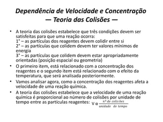 Dependência de Velocidade e Concentração
— Teoria das Colisões —
• A teoria das colisões estabelece que três condições devem ser
satisfeitas para que uma reação ocorra:
1° – as partículas dos reagentes devem colidir entre si
2° – as partículas que colidem devem ter valores mínimos de
energia
3° – as partículas que colidem devem estar apropriadamente
orientadas (posição espacial ou geometria)
• O primeiro item, está relacionado com a concentração dos
reagentes e o segundo item está relacionado com o efeito da
temperatura, que será analisada posteriormente.
• Vamos analisar agora, como a concentração dos reagentes afeta a
velocidade de uma reação química.
• A teoria das colisões estabelece que a velocidade de uma reação
química é proporcional ao número de colisões por unidade de
tempo entre as partículas reagentes: V α
𝑛º 𝑑𝑒 𝑐𝑜𝑙𝑖𝑠 õ𝑒𝑠
𝑢𝑛𝑖𝑑𝑎𝑑𝑒 𝑑𝑒 𝑡𝑒𝑚𝑝𝑜
 