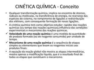 CINÉTICA QUÍMICA - Conceito
• Qualquer transformação química, implica no encontro de átomos,
radicais ou moléculas, na transferência de energia, no rearranjo das
espécies do sistema, no rompimento de ligações e redistribuição
dos elétrons, com consequente formação de novas ligações.
• A cinética química tem como objetivo estudar: rapidez das reações
químicas (ou tempo das reações químicas),influência das condições
experimentais e mecanismo das reações químicas.
 Velocidade de uma reação química é uma medida da quantidade
de produto formado (ou de reagente consumido) por unidade de
tempo.
 Mecanismo de uma reação química é a sequência de etapas
simples ou elementares que levam os reagentes iniciais aos
produtos finais.
• A equação da reação global não mostra as etapas intermediárias,
mostra apenas a modificação líquida, que é o resultado final de
todas as etapas que constituem o mecanismo.
 