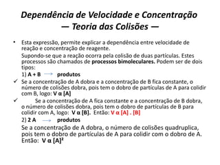 Dependência de Velocidade e Concentração
— Teoria das Colisões —
• Esta expressão, permite explicar a dependência entre velocidade de
reação e concentração de reagente.
Supondo-se que a reação ocorra pela colisão de duas partículas. Estes
processos são chamados de processos bimoleculares. Podem ser de dois
tipos:
1) A + B produtos
 Se a concentração de A dobra e a concentração de B fica constante, o
número de colisões dobra, pois tem o dobro de partículas de A para colidir
com B, logo: V α [A]
 Se a concentração de A fica constante e a concentração de B dobra,
o número de colisões dobra, pois tem o dobro de partículas de B para
colidir com A, logo: V α [B]. Então: V α [A] . [B]
2) 2 A produtos
Se a concentração de A dobra, o número de colisões quadruplica,
pois tem o dobro de partículas de A para colidir com o dobro de A.
Então: V α [A]²
 