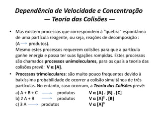 Dependência de Velocidade e Concentração
— Teoria das Colisões —
• Mas existem processos que correspondem à “quebra” espontânea
de uma partícula reagente, ou seja, reações de decomposição :
(A produtos).
Mesmo estes processos requerem colisões para que a partícula
ganhe energia e possa ter suas ligações rompidas. Estes processos
são chamados processos unimoleculares, para os quais a teoria das
colisões prevê: V α [A].
• Processos trimoleculares: são muito pouco frequentes devido à
baixíssima probabilidade de ocorrer a colisão simultânea de três
partículas. No entanto, caso ocorram, a Teoria das Colisões prevê:
a) A + B + C produtos V α [A] . [B] . [C]
b) 2 A + B produtos V α [A]² . [B]
c) 3 A produtos V α [A]³
 