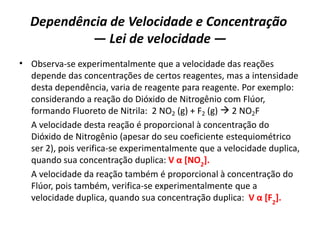 Dependência de Velocidade e Concentração
— Lei de velocidade —
• Observa-se experimentalmente que a velocidade das reações
depende das concentrações de certos reagentes, mas a intensidade
desta dependência, varia de reagente para reagente. Por exemplo:
considerando a reação do Dióxido de Nitrogênio com Flúor,
formando Fluoreto de Nitrila: 2 NO2 (g) + F2 (g)  2 NO2F
A velocidade desta reação é proporcional à concentração do
Dióxido de Nitrogênio (apesar do seu coeficiente estequiométrico
ser 2), pois verifica-se experimentalmente que a velocidade duplica,
quando sua concentração duplica: V α [NO2
].
A velocidade da reação também é proporcional à concentração do
Flúor, pois também, verifica-se experimentalmente que a
velocidade duplica, quando sua concentração duplica: V α [F2
].
 