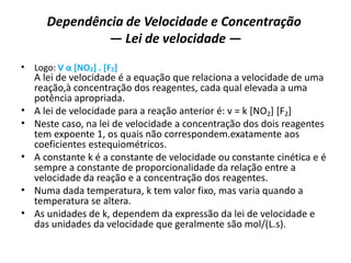 Dependência de Velocidade e Concentração
— Lei de velocidade —
• Logo: V α [NO2] . [F2]
A lei de velocidade é a equação que relaciona a velocidade de uma
reação,à concentração dos reagentes, cada qual elevada a uma
potência apropriada.
• A lei de velocidade para a reação anterior é: v = k [NO2] [F2]
• Neste caso, na lei de velocidade a concentração dos dois reagentes
tem expoente 1, os quais não correspondem.exatamente aos
coeficientes estequiométricos.
• A constante k é a constante de velocidade ou constante cinética e é
sempre a constante de proporcionalidade da relação entre a
velocidade da reação e a concentração dos reagentes.
• Numa dada temperatura, k tem valor fixo, mas varia quando a
temperatura se altera.
• As unidades de k, dependem da expressão da lei de velocidade e
das unidades da velocidade que geralmente são mol/(L.s).
 