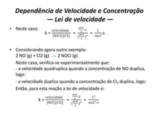 Dependência de Velocidade e Concentração
— Lei de velocidade —
• Neste caso:
• Considerando agora outro exemplo:
2 NO (g) + Cl2 (g) 2 NOCl (g)
Neste caso, verifica-se experimentalmente que:
- a velocidade quadruplica quando a concentração de NO duplica,
logo:
- a velocidade duplica quando a concentração de Cl2 duplica, logo:
Então, para esta reação a lei de velocidade é:
k =
𝑣𝑒𝑙𝑜𝑐𝑖𝑑𝑎𝑑𝑒
𝑁𝑂2 .[𝐹2]
=
𝑚𝑜𝑙
𝐿
.𝑠
(
𝑚𝑜𝑙
𝐿
)²
=
𝐿
𝑚𝑜𝑙
.s
k =
𝑣𝑒𝑙𝑜𝑐𝑖𝑑𝑎𝑑𝑒
𝑁𝑂 .[𝐶𝑙2]
=
𝑚𝑜𝑙
𝐿
.𝑠
(
𝑚𝑜𝑙
𝐿
)³
=
𝐿²
𝑚𝑜𝑙 ².𝑠
 