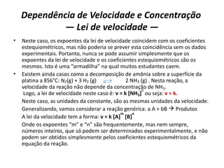 Dependência de Velocidade e Concentração
— Lei de velocidade —
• Neste caso, os expoentes da lei de velocidade coincidem com os coeficientes
estequiométricos, mas não poderia se prever esta coincidência sem os dados
experimentais. Portanto, nunca se pode assumir simplesmente que os
expoentes da lei de velocidade e os coeficientes estequiométricos são os
mesmos. Isto é uma “armadilha” na qual muitos estudantes caem.
• Existem ainda casos como a decomposição de amônia sobre a superfície da
platina a 856°C: N2(g) + 3 H2 (g) 2 NH3 (g) . Nesta reação, a
velocidade da reação não depende da concentração de NH3.
Logo, a lei de velocidade neste caso é: v = k [NH3]
0
ou seja: v = k.
Neste caso, as unidades da constante, são as mesmas unidades da velocidade.
Generalizando, vamos considerar a reação genérica: a A + bB  Produtos
A lei da velocidade tem a forma: v = k [A]
m
[B]
n
Onde os expoentes “m” e “n” são frequentemente, mas nem sempre,
números inteiros, que só podem ser determinados experimentalmente, e não
podem ser obtidos simplesmente pelos coeficientes estequiométricos da
equação da reação.
 