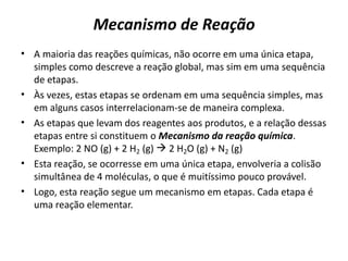 Mecanismo de Reação
• A maioria das reações químicas, não ocorre em uma única etapa,
simples como descreve a reação global, mas sim em uma sequência
de etapas.
• Às vezes, estas etapas se ordenam em uma sequência simples, mas
em alguns casos interrelacionam-se de maneira complexa.
• As etapas que levam dos reagentes aos produtos, e a relação dessas
etapas entre si constituem o Mecanismo da reação química.
Exemplo: 2 NO (g) + 2 H2 (g)  2 H2O (g) + N2 (g)
• Esta reação, se ocorresse em uma única etapa, envolveria a colisão
simultânea de 4 moléculas, o que é muitíssimo pouco provável.
• Logo, esta reação segue um mecanismo em etapas. Cada etapa é
uma reação elementar.
 