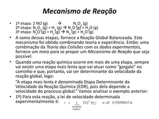 Mecanismo de Reação
• 1ª etapa: 2 NO (g)  N2
O2
(g)
2ª etapa: N2
O2
(g) + H2
(g)  N2
O (g) + H2
O (g)
3ª etapa: N2
O (g) + H2
(g)  N2
(g) + H2
O (g)
• A soma dessas etapas, fornece a Reação Global Balanceada. Este
mecanismo foi obtido combinando teoria e experiência. Então: uma
combinação da Teoria das Colisões com os dados experimentais,
fornece um meio para se propor um Mecanismo de Reação que seja
possível.
• Quando uma reação química ocorre em mais de uma etapa, sempre
vai existir uma etapa mais lenta que vai atuar como “gargalo” no
caminho e que, portanto, vai ser determinante da velocidade da
reação global, logo:
“A etapa mais lenta é denominada Etapa Determinante da
Velocidade da Reação Química (EDR), pois dela depende a
velocidade do processo global.” Vamos analisar o exemplo anterior:
• 1º) Para esta reação, a lei de velocidade determinada
experimentalmente é:
 