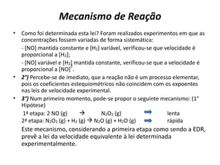 Mecanismo de Reação
• Como foi determinada esta lei? Foram realizados experimentos em que as
concentrações fossem variadas de forma sistemática:
- [NO] mantida constante e [H2] variável, verificou-se que velocidade é
proporcional a [H2];
- [NO] variável e [H2] mantida constante, verificou-se que a velocidade é
proporcional a [NO]
2
.
• 2°) Percebe-se de imediato, que a reação não é um processo elementar,
pois os coeficientes estequiométricos não coincidem com os expoentes
nas leis de velocidade experimental.
• 3°) Num primeiro momento, pode-se propor o seguinte mecanismo: (1°
Hipótese)
1ª etapa: 2 NO (g)  N2O2 (g) lenta
2ª etapa: N2O2 (g) + H2 (g)  N2O (g) + H2O (g) rápida
Este mecanismo, considerando a primeira etapa como sendo a EDR,
prevê a lei da velocidade equivalente à lei determinada
experimentalmente.
 