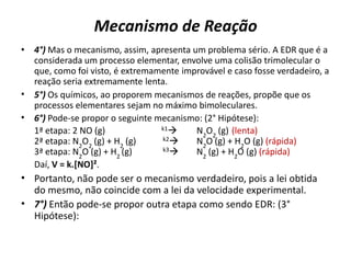 Mecanismo de Reação
• 4°) Mas o mecanismo, assim, apresenta um problema sério. A EDR que é a
considerada um processo elementar, envolve uma colisão trimolecular o
que, como foi visto, é extremamente improvável e caso fosse verdadeiro, a
reação seria extremamente lenta.
• 5°) Os químicos, ao proporem mecanismos de reações, propõe que os
processos elementares sejam no máximo bimoleculares.
• 6°) Pode-se propor o seguinte mecanismo: (2° Hipótese):
1ª etapa: 2 NO (g) k1 N2
O2
(g) (lenta)
2ª etapa: N2
O2
(g) + H2
(g) k2 N2
O (g) + H2
O (g) (rápida)
3ª etapa: N2
O (g) + H2
(g) k3 N2
(g) + H2
O (g) (rápida)
Daí, V = k.[NO]².
• Portanto, não pode ser o mecanismo verdadeiro, pois a lei obtida
do mesmo, não coincide com a lei da velocidade experimental.
• 7°) Então pode-se propor outra etapa como sendo EDR: (3°
Hipótese):
 