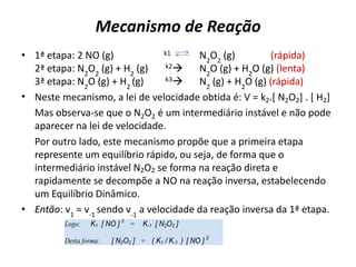 Mecanismo de Reação
• 1ª etapa: 2 NO (g) k1 N2
O2
(g) (rápida)
2ª etapa: N2
O2
(g) + H2
(g) k2 N2
O (g) + H2
O (g) (lenta)
3ª etapa: N2
O (g) + H2
(g) k3 N2
(g) + H2
O (g) (rápida)
• Neste mecanismo, a lei de velocidade obtida é: V = k2.[ N2O2] . [ H2]
Mas observa-se que o N2O2 é um intermediário instável e não pode
aparecer na lei de velocidade.
Por outro lado, este mecanismo propõe que a primeira etapa
represente um equilíbrio rápido, ou seja, de forma que o
intermediário instável N2O2 se forma na reação direta e
rapidamente se decompõe a NO na reação inversa, estabelecendo
um Equilíbrio Dinâmico.
• Então: v1
= v-1
sendo v-1
a velocidade da reação inversa da 1ª etapa.
Logo: .... K1 .[ NO ] 2
...= ... K-1 .[ N2O2 ]
Desta forma: ..... [ N2O2 ] ...=... ( K1 / K-1. ) .[ NO ] 2
 
