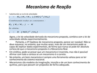 Mecanismo de Reação
• Substituindo-se na lei de velocidade:
Agora, a lei da velocidade derivada do mecanismo proposto, combina com a lei de
velocidade obtida experimentalmente.
• Portanto, a 3ª hipótese de mecanismo proposto, parece ser razoável. Não se
deve esquecer, no entanto, que muitas vezes, mais de um mecanismo pode se
capaz de explicar dados experimentais, de forma que nunca se pode ter absoluta
certeza de que o mecanismo proposto é o Mecanismo Real.
• Em cinética, pode-se provar que um mecanismo é incorreto, mas não é possível
afirmar com toda a certeza se um mecanismo é o correto.
• No entanto, um bom mecanismo é sempre uma ferramenta valiosa para se ter
conhecimento do sistema reacional.
• Mecanismos são modelos da imaginação, intuição e de um bom conhecimento de
química, para que possam ser propostos de forma adequada.
v ...=... K2.( K1 / K-1. ) [ NO ] 2
[ H2 ]
Combinando todas as constantes :
K2 .( K1 / K-1. ) ..= ..K
Se obtém:
v ...=... K ..[ NO ] 2
.[ H2 ]
 