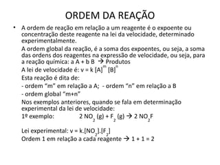 ORDEM DA REAÇÃO
• A ordem de reação em relação a um reagente é o expoente ou
concentração deste reagente na lei da velocidade, determinado
experimentalmente.
A ordem global da reação, é a soma dos expoentes, ou seja, a soma
das ordens dos reagentes na expressão de velocidade, ou seja, para
a reação química: a A + b B  Produtos
A lei de velocidade é: v = k [A]
m
[B]
n
Esta reação é dita de:
- ordem “m” em relação a A; - ordem “n” em relação a B
- ordem global “m+n”
Nos exemplos anteriores, quando se fala em determinação
experimental da lei de velocidade:
1º exemplo: 2 NO2
(g) + F2
(g)  2 NO2
F
Lei experimental: v = k.[NO2
].[F2
]
Ordem 1 em relação a cada reagente  1 + 1 = 2
 