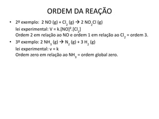 ORDEM DA REAÇÃO
• 2º exemplo: 2 NO (g) + Cl2
(g)  2 NO2
Cl (g)
lei experimental: V = k.[NO]².[Cl2
]
Ordem 2 em relação ao NO e ordem 1 em relação ao Cl2
= ordem 3.
• 3º exemplo: 2 NH3
(g)  N2
(g) + 3 H2
(g)
lei experimental: v = k
Ordem zero em relação ao NH3
= ordem global zero.
 