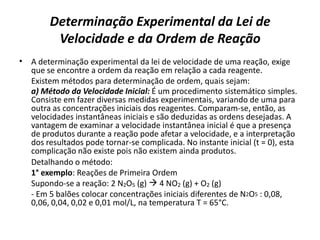 Determinação Experimental da Lei de
Velocidade e da Ordem de Reação
• A determinação experimental da lei de velocidade de uma reação, exige
que se encontre a ordem da reação em relação a cada reagente.
Existem métodos para determinação de ordem, quais sejam:
a) Método da Velocidade Inicial: É um procedimento sistemático simples.
Consiste em fazer diversas medidas experimentais, variando de uma para
outra as concentrações iniciais dos reagentes. Comparam-se, então, as
velocidades instantâneas iniciais e são deduzidas as ordens desejadas. A
vantagem de examinar a velocidade instantânea inicial é que a presença
de produtos durante a reação pode afetar a velocidade, e a interpretação
dos resultados pode tornar-se complicada. No instante inicial (t = 0), esta
complicação não existe pois não existem ainda produtos.
Detalhando o método:
1° exemplo: Reações de Primeira Ordem
Supondo-se a reação: 2 N2O5 (g)  4 NO2 (g) + O2 (g)
- Em 5 balões colocar concentrações iniciais diferentes de N2O5 : 0,08,
0,06, 0,04, 0,02 e 0,01 mol/L, na temperatura T = 65°C.
 