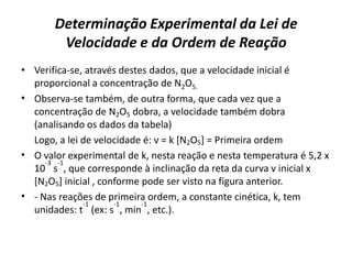 Determinação Experimental da Lei de
Velocidade e da Ordem de Reação
• Verifica-se, através destes dados, que a velocidade inicial é
proporcional a concentração de N2O5.
• Observa-se também, de outra forma, que cada vez que a
concentração de N2O5 dobra, a velocidade também dobra
(analisando os dados da tabela)
Logo, a lei de velocidade é: v = k [N2O5] = Primeira ordem
• O valor experimental de k, nesta reação e nesta temperatura é 5,2 x
10
-3
s
-1
, que corresponde à inclinação da reta da curva v inicial x
[N2O5] inicial , conforme pode ser visto na figura anterior.
• - Nas reações de primeira ordem, a constante cinética, k, tem
unidades: t
-1
(ex: s
-1
, min
-1
, etc.).
 