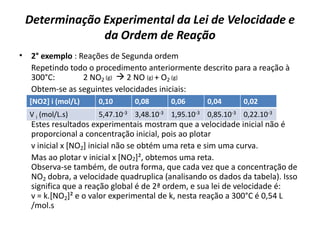 Determinação Experimental da Lei de Velocidade e
da Ordem de Reação
• 2° exemplo : Reações de Segunda ordem
Repetindo todo o procedimento anteriormente descrito para a reação à
300°C: 2 NO2 (g)  2 NO (g) + O2 (g)
Obtem-se as seguintes velocidades iniciais:
Estes resultados experimentais mostram que a velocidade inicial não é
proporcional a concentração inicial, pois ao plotar
v inicial x [NO2] inicial não se obtém uma reta e sim uma curva.
Mas ao plotar v inicial x [NO2]², obtemos uma reta.
Observa-se também, de outra forma, que cada vez que a concentração de
NO2 dobra, a velocidade quadruplica (analisando os dados da tabela). Isso
significa que a reação global é de 2ª ordem, e sua lei de velocidade é:
v = k.[NO2]² e o valor experimental de k, nesta reação a 300°C é 0,54 L
/mol.s
[NO2] i (mol/L) 0,10 0,08 0,06 0,04 0,02
V i (mol/L.s) 5,47.10-3 3,48.10-3 1,95.10-3 0,85.10-3 0,22.10-3
 