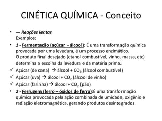 CINÉTICA QUÍMICA - Conceito
• — Reações lentas
Exemplos:
• 1 - Fermentação (açúcar - álcool): É uma transformação química
provocada por uma levedura, é um processo enzimático.
O produto final desejado (etanol combustível, vinho, massa, etc)
determina a escolha da levedura e da matéria prima.
 Açúcar (de cana)  álcool + CO2 (álcool combustível)
 Açúcar (uva)  álcool + CO2 (álcool de vinho)
 Açúcar (farinha)  álcool + CO2 (pão)
• 2 - Ferrugem (ferro – óxidos de ferro):É uma transformação
química provocada pela ação combinada de umidade, oxigênio e
radiação eletromagnética, gerando produtos desintegrados.
 
