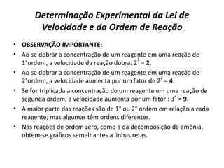 Determinação Experimental da Lei de
Velocidade e da Ordem de Reação
• OBSERVAÇÃO IMPORTANTE:
• Ao se dobrar a concentração de um reagente em uma reação de
1°ordem, a velocidade da reação dobra: 2
1
= 2.
• Ao se dobrar a concentração de um reagente em uma reação de
2°ordem, a velocidade aumenta por um fator de 2
2
= 4.
• Se for triplicada a concentração de um reagente em uma reação de
segunda ordem, a velocidade aumenta por um fator : 3
2
= 9.
• A maior parte das reações são de 1° ou 2° ordem em relação a cada
reagente; mas algumas têm ordens diferentes.
• Nas reações de ordem zero, como a da decomposição da amônia,
obtem-se gráficos semelhantes a linhas retas.
 