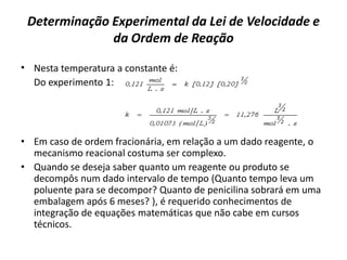 Determinação Experimental da Lei de Velocidade e
da Ordem de Reação
• Nesta temperatura a constante é:
Do experimento 1:
• Em caso de ordem fracionária, em relação a um dado reagente, o
mecanismo reacional costuma ser complexo.
• Quando se deseja saber quanto um reagente ou produto se
decompôs num dado intervalo de tempo (Quanto tempo leva um
poluente para se decompor? Quanto de penicilina sobrará em uma
embalagem após 6 meses? ), é requerido conhecimentos de
integração de equações matemáticas que não cabe em cursos
técnicos.
 
