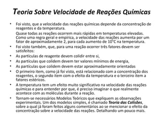 Teoria Sobre Velocidade de Reações Químicas
• Foi visto, que a velocidade das reações químicas depende da concentração de
reagentes e da temperatura.
Quase todas as reações ocorrem mais rápidas em temperaturas elevadas.
Como uma regra geral e empírica, a velocidade das reações aumenta por um
fator de aproximadamente 2, para cada aumento de 10°C na temperatura.
• Foi visto também, que, para uma reação ocorrer três fatores devem ser
satisfeitos:
• As partículas de reagente devem colidir entre si,
• As partículas que colidem devem ter valores mínimos de energia,
• As partículas que colidem devem estar aproximadamente orientadas
• O primeiro item, como já foi visto, está relacionado com a concentração dos
reagentes, o segundo item com o efeito da temperatura e o terceiro item a
fatores estéricos.
• A temperatura tem um efeito muito significativo na velocidade das reações
químicas e para entender por que, é preciso imaginar o que realmente
acontece com as moléculas durante a reação.
• Tornam-se necessários Modelos Teóricos que expliquem as observações
experimentais. Um dos modelos simples, é chamado Teoria das Colisões,
sobre a qual já foram feitos alguns comentários ao se mencionar o efeito da
concentração sobre a velocidade das reações. Detalhando um pouco mais.
 