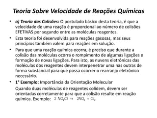 Teoria Sobre Velocidade de Reações Químicas
• a) Teoria das Colisões: O postulado básico desta teoria, é que a
velocidade de uma reação é proporcional ao número de colisões
EFETIVAS por segundo entre as moléculas reagentes.
• Esta teoria foi desenvolvida para reações gasosas, mas seus
princípios também valem para reações em solução.
• Para que uma reação química ocorra, é preciso que durante a
colisão das moléculas ocorra o rompimento de algumas ligações e
formação de novas ligações. Para isto, as nuvens eletrônicas das
moléculas dos reagentes devem interpenetrar uma nas outras de
forma substancial para que possa ocorrer o rearranjo eletrônico
necessário.
• 1° Exemplo: Importância da Orientação Molecular
Quando duas moléculas de reagentes colidem, devem ser
orientadas corretamente para que a colisão resulte em reação
química. Exemplo:
 