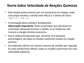 Teoria Sobre Velocidade de Reações Químicas
• Esta reação parece ocorrer por um mecanismo em etapas, onde
uma etapa envolve a colisão entre NO2Cl e 1 átomo de Cloro:
• A orientação desta colisão é fundamental.
Observação importante: Pode-se perceber que não basta ter
orientação adequada durante a colisão, se as moléculas não
tiverem a energia mínima necessária.
• Esta é razão principal para que, somente uma pequena
percentagem, de todas as colisões realmente resulte em reação
química.
• As moléculas sofrem um número enorme de colisões por segundo.
Se cada colisão fosse efetiva, todas as reações ocorreriam em uma
velocidade explosiva.
 