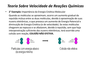 Teoria Sobre Velocidade de Reações Químicas
• 2° Exemplo: Importância da Energia Cinética Molecular
Quando as moléculas se aproximam, ocorre um aumento gradual da
repulsão mútua entre as duas moléculas, devido à aproximação de suas
nuvens eletrônicas, o que provoca um aumento de Energia Potencial e
diminuição de Energia Cinética (e de velocidade). Se estas moléculas
chegarem ao repouso e se afastarem, devido à repulsão, sem que haja
interpenetração suficiente das nuvens eletrônicas, terá ocorrido uma
colisão sem reação, COLISÃO NÃO EFETIVA.
 