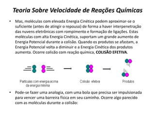 Teoria Sobre Velocidade de Reações Químicas
• Mas, moléculas com elevada Energia Cinética podem aproximar-se o
suficiente (antes de atingir o repouso) de forma a haver interpenetração
das nuvens eletrônicas com rompimento e formação de ligações. Estas
moléculas com alta Energia Cinética, suportam um grande aumento de
Energia Potencial durante a colisão. Quando os produtos se afastam, a
Energia Potencial volta a diminuir e a Energia Cinética dos produtos
aumenta. Ocorre colisão com reação química, COLISÃO EFETIVA.
• Pode-se fazer uma analogia, com uma bola que precisa ser impulsionada
para vencer uma barreira física em seu caminho. Ocorre algo parecido
com as moléculas durante a colisão:
 