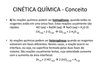 CINÉTICA QUÍMICA - Conceito
• b) As reações químicas podem ser homogêneas, quando todos os
reagentes estão em uma única fase. Estas reações usualmente são
rápidas. HCl (aq) + NaOH (aq)  NaCl (aq) + H2O (l)
CH4 (g) + 2 O2 (g)  CO2 (g) + 2 H2O (g)
• As reações químicas podem ser heterogêneas quando os reagentes
estiverem em fases diferentes. Nestes casos, a reação ocorre na
interface, ou seja, na superfície formada pelas duas fases do
sistema. São reações usualmente lentas, cuja velocidade aumenta
com o aumento da área interfacial.
Zn(s) + 2 HCl (aq)  2 ZnCl2 (aq) + H2 (g)
 