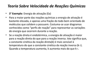 Teoria Sobre Velocidade de Reações Químicas
• 3° Exemplo: Energia de ativação (Ea)
• Para a maior parte das reações químicas a energia de ativação é
bastante elevada, e apenas uma fração do todo bem orientado de
moléculas que colidem a possuem. Costuma-se usar diagramas
conhecidos como “perfis de reação” para representar as variações
de energia que ocorrem durante a reação.
• Se a reação direta é endotérmica, a energia de ativação é maior
para a reação direta do que para a reação inversa. Isto significa que,
a constante cinética da reação direta(k) é mais sensível à
temperatura do que a constante cinética da reação inversa (k-1).
Quando a temperatura aumenta, k aumenta mais do que k-1.
 