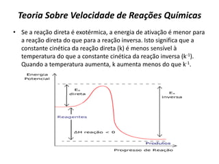 Teoria Sobre Velocidade de Reações Químicas
• Se a reação direta é exotérmica, a energia de ativação é menor para
a reação direta do que para a reação inversa. Isto significa que a
constante cinética da reação direta (k) é menos sensível à
temperatura do que a constante cinética da reação inversa (k-1).
Quando a temperatura aumenta, k aumenta menos do que k-1.
 