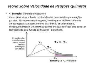 Teoria Sobre Velocidade de Reações Químicas
• 4° Exemplo: Efeito da temperatura
Como já foi visto, a Teoria das Colisões foi desenvolvida para reações
gasosas. Quando estudamos gases, vimos que as moléculas de uma
amostra gasosa apresentam uma distribuição de velocidade e,
consequentemente, uma distribuição de energias cinéticas que pode ser
representada pela função de Maxwell - Boltzmann.
 