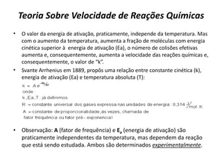 Teoria Sobre Velocidade de Reações Químicas
• O valor da energia de ativação, praticamente, independe da temperatura. Mas
com o aumento da temperatura, aumenta a fração de moléculas com energia
cinética superior à energia de ativação (Ea), o número de colisões efetivas
aumenta e, consequentemente, aumenta a velocidade das reações químicas e,
consequentemente, o valor de “k”.
• Svante Arrhenius em 1889, propôs uma relação entre constante cinética (k),
energia de ativação (Ea) e temperatura absoluta (T):
• Observação: A (fator de frequência) e Ea (energia de ativação) são
praticamente independentes da temperatura, mas dependem da reação
que está sendo estudada. Ambos são determinados experimentalmente.
 