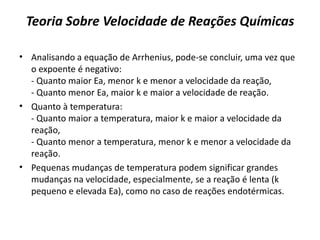 Teoria Sobre Velocidade de Reações Químicas
• Analisando a equação de Arrhenius, pode-se concluir, uma vez que
o expoente é negativo:
- Quanto maior Ea, menor k e menor a velocidade da reação,
- Quanto menor Ea, maior k e maior a velocidade de reação.
• Quanto à temperatura:
- Quanto maior a temperatura, maior k e maior a velocidade da
reação,
- Quanto menor a temperatura, menor k e menor a velocidade da
reação.
• Pequenas mudanças de temperatura podem significar grandes
mudanças na velocidade, especialmente, se a reação é lenta (k
pequeno e elevada Ea), como no caso de reações endotérmicas.
 