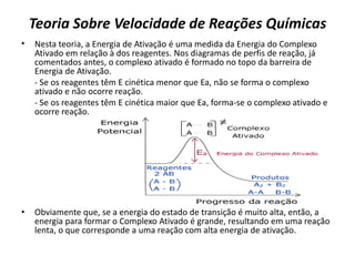 Teoria Sobre Velocidade de Reações Químicas
• Nesta teoria, a Energia de Ativação é uma medida da Energia do Complexo
Ativado em relação à dos reagentes. Nos diagramas de perfis de reação, já
comentados antes, o complexo ativado é formado no topo da barreira de
Energia de Ativação.
- Se os reagentes têm E cinética menor que Ea, não se forma o complexo
ativado e não ocorre reação.
- Se os reagentes têm E cinética maior que Ea, forma-se o complexo ativado e
ocorre reação.
• Obviamente que, se a energia do estado de transição é muito alta, então, a
energia para formar o Complexo Ativado é grande, resultando em uma reação
lenta, o que corresponde a uma reação com alta energia de ativação.
 