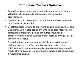 Catálise de Reações Químicas
• Como já foi visto, catalisador é uma substância que aumenta a
velocidade de uma reação química sem ser consumida
propriamente.
• Quando a reação se completa, os catalisadores são recuperados
quimicamente inalterados.
• Os catalisadores têm muita importância na indústria química, pois
viabilizam que a reação ocorra em uma velocidade razoável, em
temperatura mais baixa do que em outras circunstâncias.
Temperatura mais baixa, significa menor gasto de energia, ou seja,
economia de cu$to$.
• Os catalisadores apresentam especificidade de ação, ou seja,
aceleram algumas reações mas não aceleram outras. Um
catalisador acelera uma reação pois, propicia um mecanismo de
reação alternativo, que tem energia de ativação mais baixa do que
o mecanismo original.
 