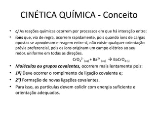 CINÉTICA QUÍMICA - Conceito
• c) As reações químicas ocorrem por processos em que há interação entre:
• íons que, via de regra, ocorrem rapidamente, pois quando íons de cargas
opostas se aproximam e reagem entre si, não existe qualquer orientação
prévia preferencial, pois os íons originam um campo elétrico ao seu
redor. uniforme em todas as direções.
CrO4
2-
(aq) + Ba2+
(aq)  BaCrO4 (s)
• Moléculas ou grupos covalentes, ocorrem mais lentamente pois:
• 1º) Deve ocorrer o rompimento de ligação covalente e;
• 2°) Formação de novas ligações covalentes.
• Para isso, as partículas devem colidir com energia suficiente e
orientação adequadas.
 