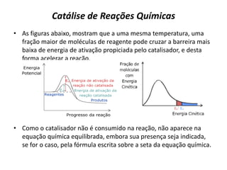Catálise de Reações Químicas
• As figuras abaixo, mostram que a uma mesma temperatura, uma
fração maior de moléculas de reagente pode cruzar a barreira mais
baixa de energia de ativação propiciada pelo catalisador, e desta
forma acelerar a reação.
• Como o catalisador não é consumido na reação, não aparece na
equação química equilibrada, embora sua presença seja indicada,
se for o caso, pela fórmula escrita sobre a seta da equação química.
 