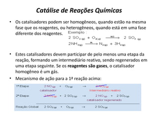 Catálise de Reações Químicas
• Os catalisadores podem ser homogêneos, quando estão na mesma
fase que os reagentes, ou heterogêneos, quando está em uma fase
diferente dos reagentes.
• Estes catalisadores devem participar de pelo menos uma etapa da
reação, formando um intermediário reativo, sendo regenerados em
uma etapa seguinte. Se os reagentes são gases, o catalisador
homogêneo é um gás.
• Mecanismo de ação para a 1ª reação acima:
 