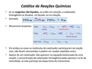 Catálise de Reações Químicas
• Se os reagentes são líquidos, ou estão em solução, o catalisador
homogêneo se dissolve, no líquido, ou na solução.
• Exemplo:
• Mecanismo proposto:
• Em ambos os casos as moléculas do catalisador participaram da reação
mas, não foram consumidas e podem ser usadas repetidas vezes.
• Apesar de um catalisador não aparecer na equação balanceada de uma
reação, a concentração do catalisador homogêneo pode aparecer na lei de
velocidade, se este participa da etapa lenta do mecanismo.
 