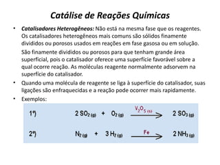 Catálise de Reações Químicas
• Catalisadores Heterogêneos: Não está na mesma fase que os reagentes.
Os catalisadores heterogêneos mais comuns são sólidos finamente
divididos ou porosos usados em reações em fase gasosa ou em solução.
São finamente divididos ou porosos para que tenham grande área
superficial, pois o catalisador oferece uma superfície favorável sobre a
qual ocorre reação. As moléculas reagente normalmente adsorvem na
superfície do catalisador.
• Quando uma molécula de reagente se liga à superfície do catalisador, suas
ligações são enfraquecidas e a reação pode ocorrer mais rapidamente.
• Exemplos:
 