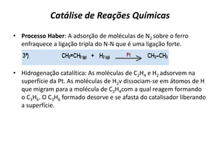 Catálise de Reações Químicas
• Processo Haber: A adsorção de moléculas de N2 sobre o ferro
enfraquece a ligação tripla do N-N que é uma ligação forte.
• Hidrogenação catalítica: As moléculas de C2H4 e H2 adsorvem na
superfície da Pt. As moléculas de H2v dissociam-se em átomos de H
que migram para a molécula de C2H4com a qual reagem formando
o C3H6. O C3H6 formado desorve e se afasta do catalisador liberando
a superfície.
 